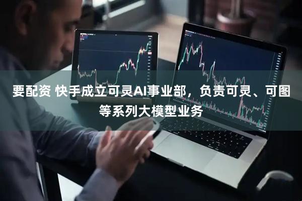 要配资 快手成立可灵AI事业部，负责可灵、可图等系列大模型业务