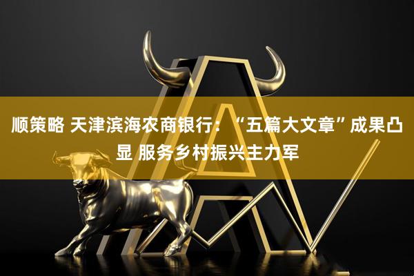 顺策略 天津滨海农商银行：“五篇大文章”成果凸显 服务乡村振兴主力军
