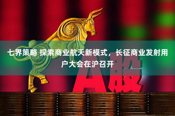 七界策略 探索商业航天新模式，长征商业发射用户大会在沪召开