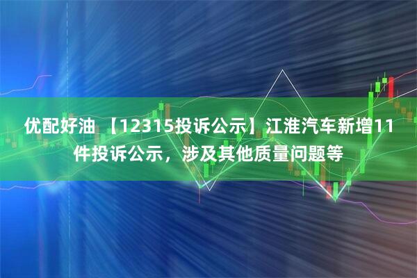 优配好油 【12315投诉公示】江淮汽车新增11件投诉公示，涉及其他质量问题等