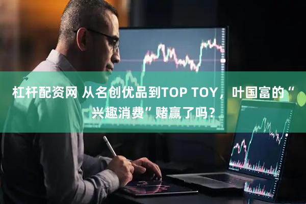 杠杆配资网 从名创优品到TOP TOY，叶国富的“兴趣消费”赌赢了吗？