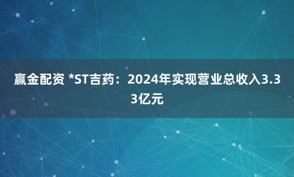 赢金配资 *ST吉药：2024年实现营业总收入3.33亿元