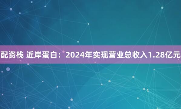配资栈 近岸蛋白：2024年实现营业总收入1.28亿元