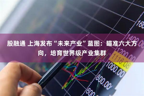 股融通 上海发布“未来产业”蓝图：瞄准六大方向，培育世界级产业集群