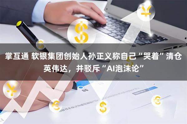 掌互通 软银集团创始人孙正义称自己“哭着”清仓英伟达，并驳斥“AI泡沫论”