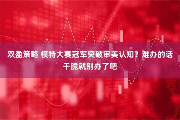 双盈策略 模特大赛冠军突破审美认知？难办的话干脆就别办了吧