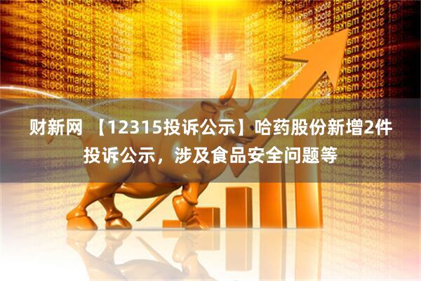 财新网 【12315投诉公示】哈药股份新增2件投诉公示,涉及食品安全问题等