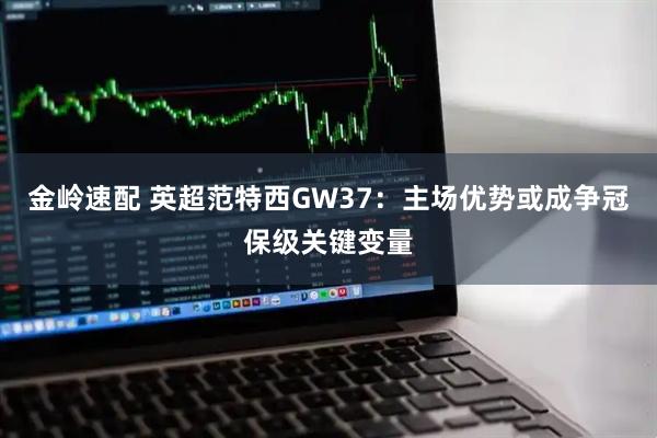 金岭速配 英超范特西GW37：主场优势或成争冠保级关键变量