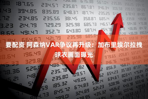 要配资 阿森纳VAR争议再升级：加布里埃尔拉拽球衣画面曝光