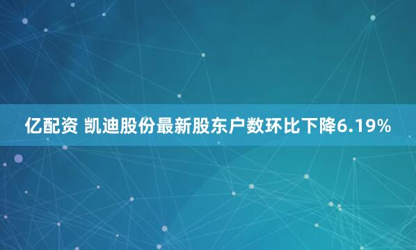 亿配资 凯迪股份最新股东户数环比下降6.19%